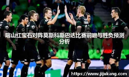 喀山红宝石对阵莫斯科斯巴达比赛前瞻与胜负预测分析